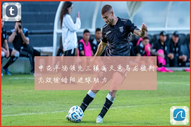 申花半场领先三镇高天意乌龙被判无效徐皓阳进球助力
