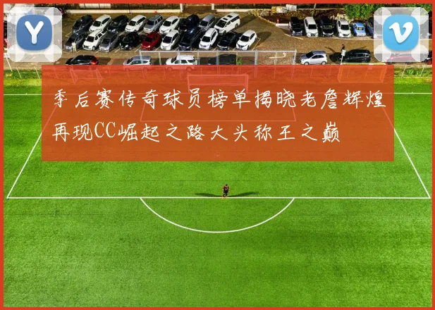 季后赛传奇球员榜单揭晓老詹辉煌再现CC崛起之路大头称王之巅