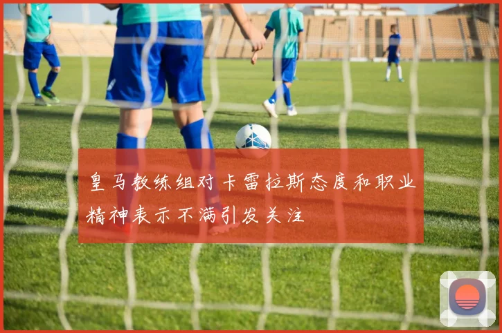 皇马教练组对卡雷拉斯态度和职业精神表示不满引发关注