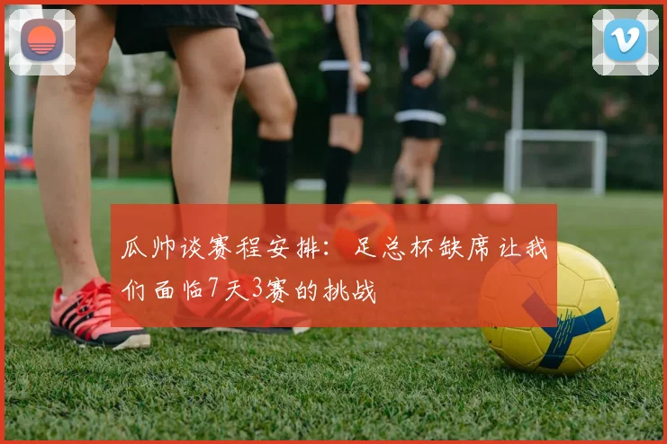 瓜帅谈赛程安排：足总杯缺席让我们面临7天3赛的挑战