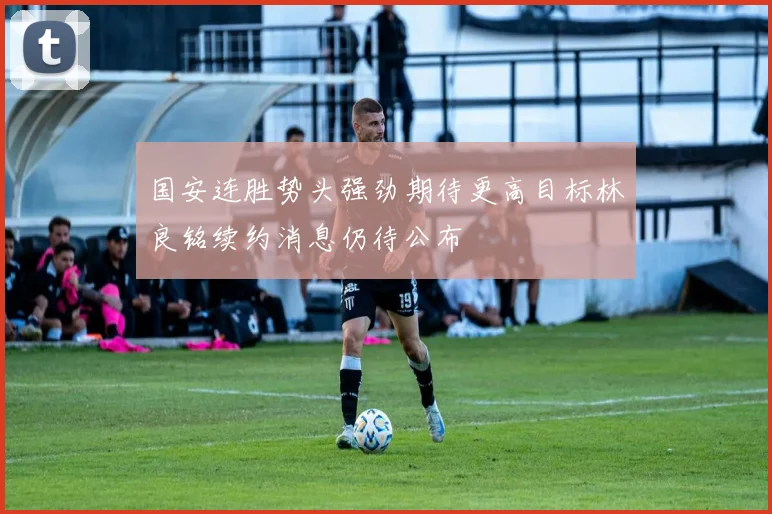 国安连胜势头强劲期待更高目标林良铭续约消息仍待公布