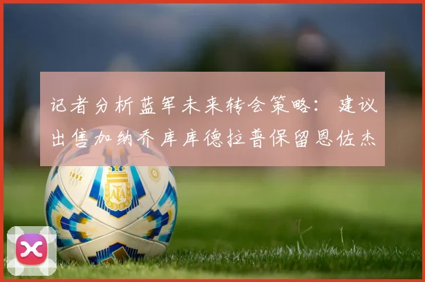 记者分析蓝军未来转会策略：建议出售加纳乔库库德拉普保留恩佐杰克逊
