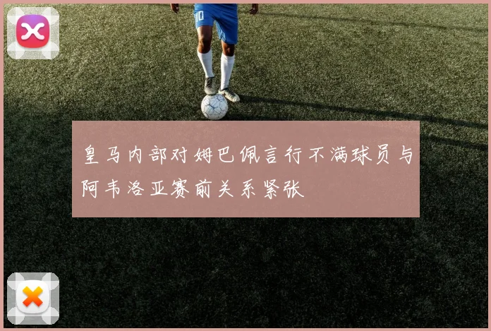 皇马内部对姆巴佩言行不满球员与阿韦洛亚赛前关系紧张