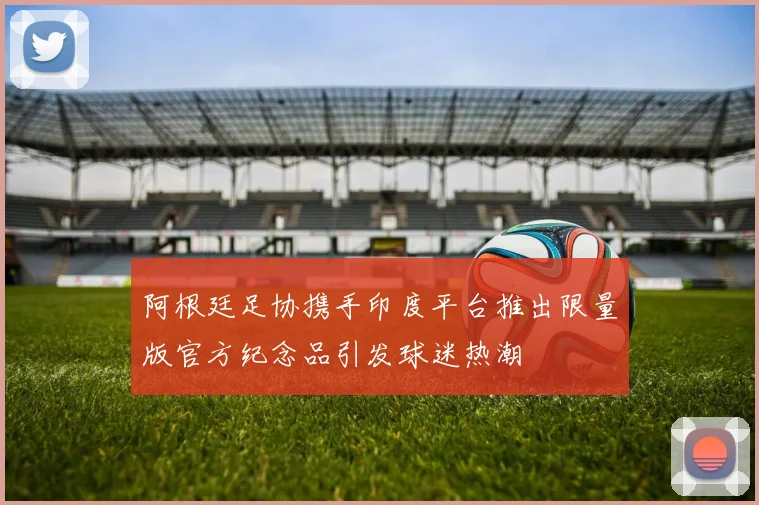 阿根廷足协携手印度平台推出限量版官方纪念品引发球迷热潮