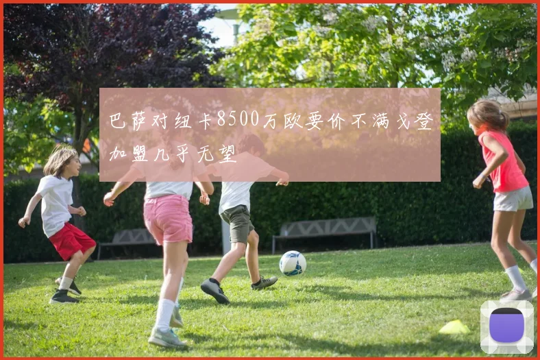 巴萨对纽卡8500万欧要价不满戈登加盟几乎无望