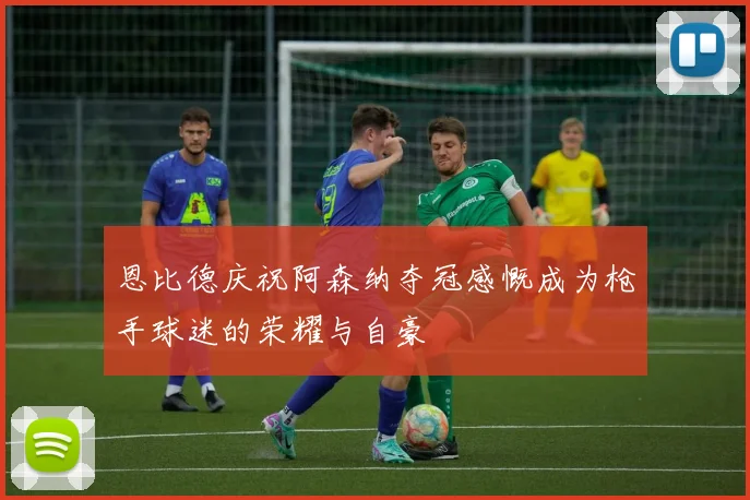 恩比德庆祝阿森纳夺冠感慨成为枪手球迷的荣耀与自豪