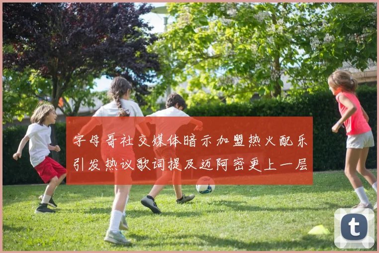 字母哥社交媒体暗示加盟热火配乐引发热议歌词提及迈阿密更上一层楼