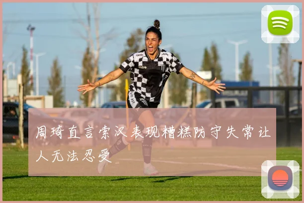 周琦直言索汉表现糟糕防守失常让人无法忍受