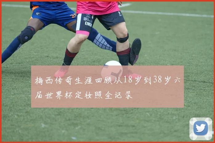 梅西传奇生涯回顾从18岁到38岁六届世界杯定妆照全记录